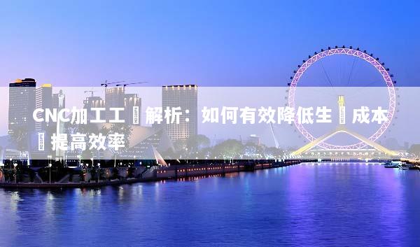 CNC加工工費解析：如何有效降低生產成本與提高效率