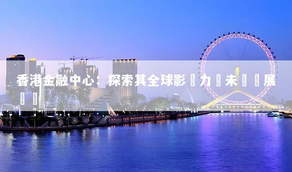 香港金融中心：探索其全球影響力與未來發展趨勢