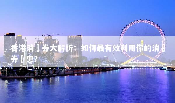 香港消費券大解析：如何最有效利用你的消費券優惠？