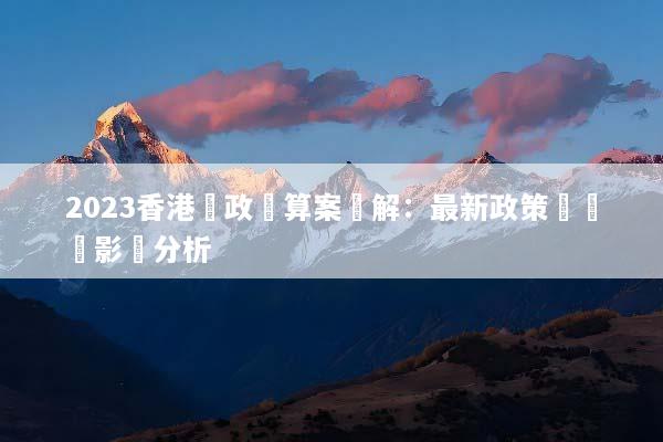 2023香港財政預算案詳解：最新政策與經濟影響分析
