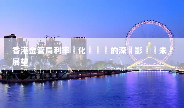 香港金管局利率變化對經濟的深遠影響與未來展望