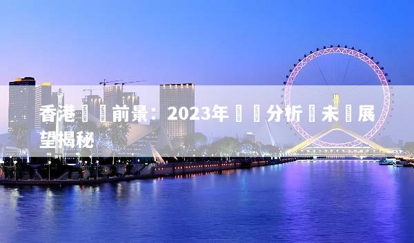 香港經濟前景：2023年趨勢分析與未來展望揭秘